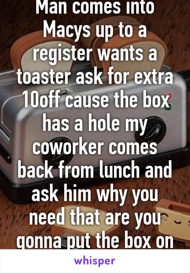 Man comes into Macys up to a register wants a toaster ask for extra 10off cause the box has a hole my coworker comes back from lunch and ask him why you need that are you gonna put the box on display