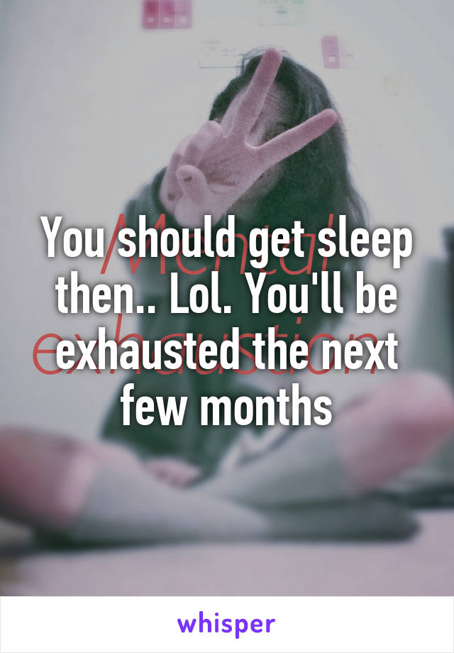 You should get sleep then.. Lol. You'll be exhausted the next few months