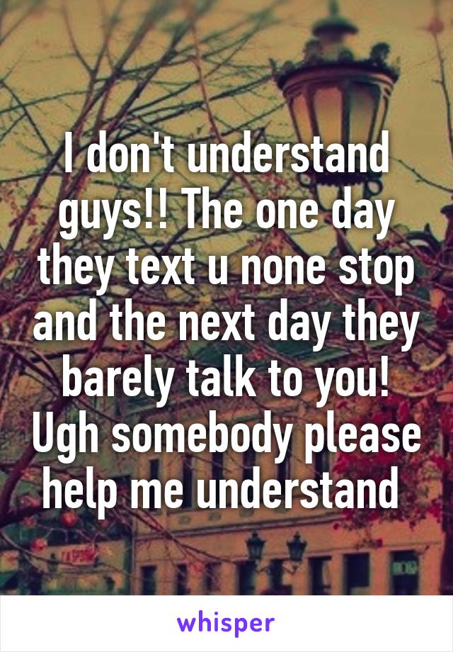 I don't understand guys!! The one day they text u none stop and the next day they barely talk to you! Ugh somebody please help me understand 