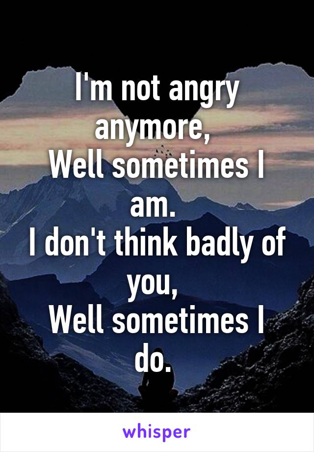 I'm not angry anymore, 
Well sometimes I am. 
I don't think badly of you, 
Well sometimes I do. 