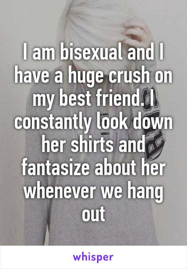 I am bisexual and I have a huge crush on my best friend. I constantly look down her shirts and fantasize about her whenever we hang out