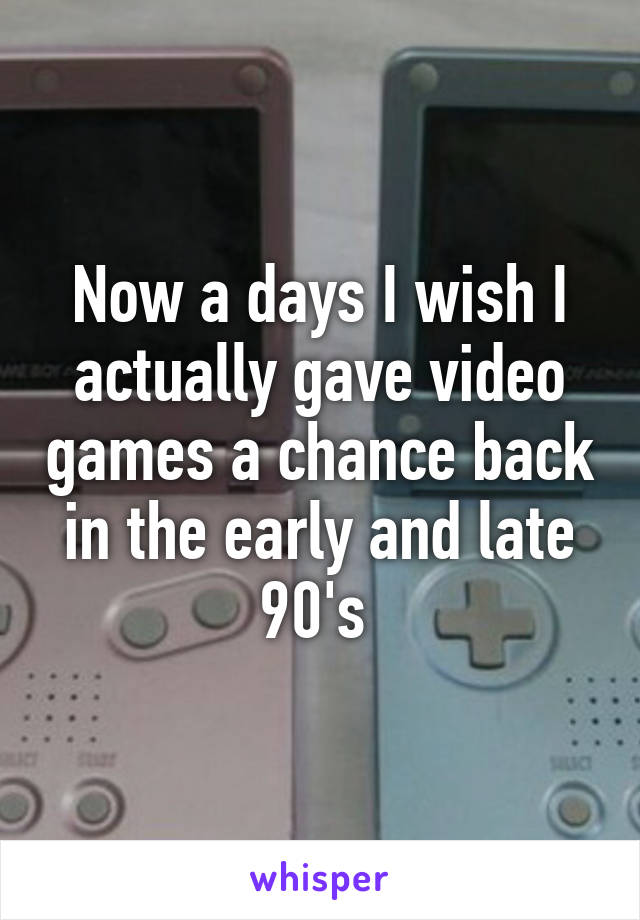 Now a days I wish I actually gave video games a chance back in the early and late 90's 