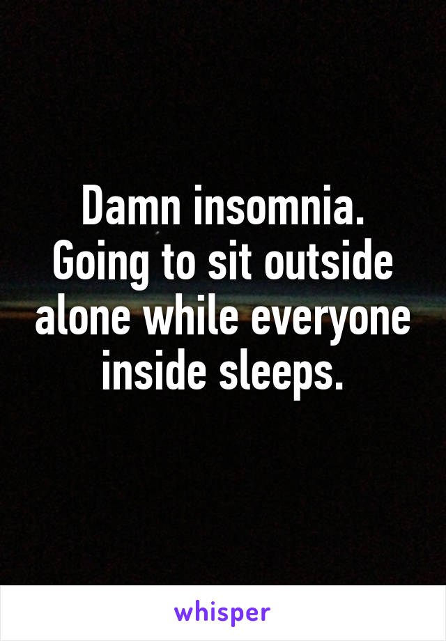 Damn insomnia.
Going to sit outside alone while everyone inside sleeps.
