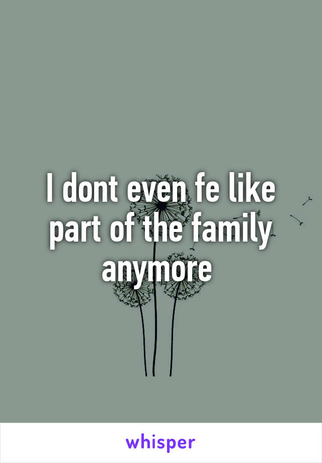I dont even fe like part of the family anymore 