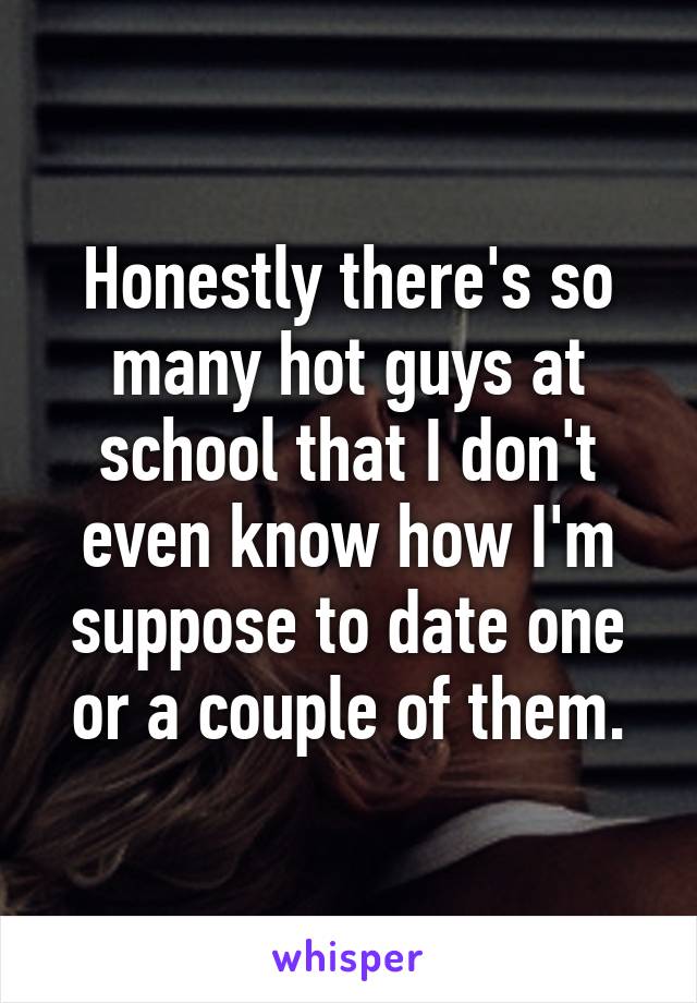 Honestly there's so many hot guys at school that I don't even know how I'm suppose to date one or a couple of them.