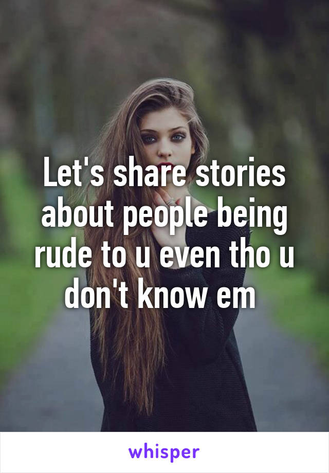 Let's share stories about people being rude to u even tho u don't know em 