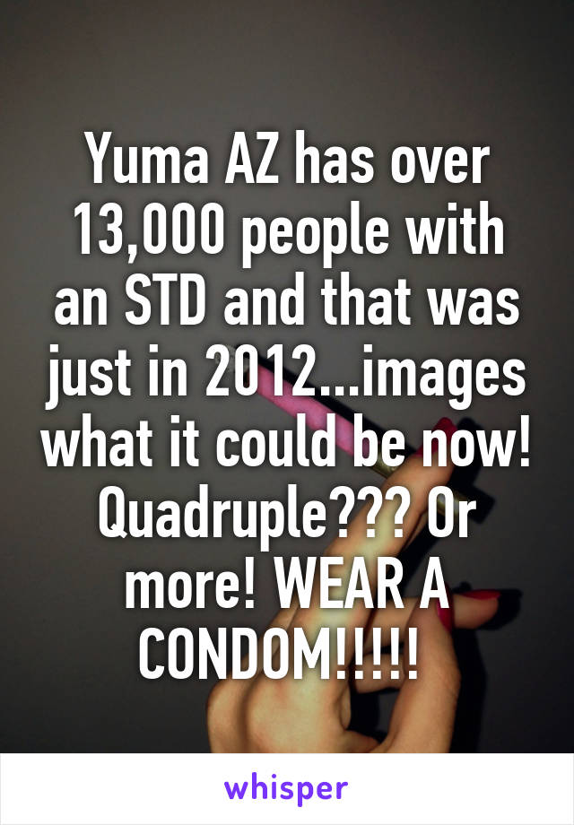 Yuma AZ has over 13,000 people with an STD and that was just in 2012...images what it could be now! Quadruple??? Or more! WEAR A CONDOM!!!!! 