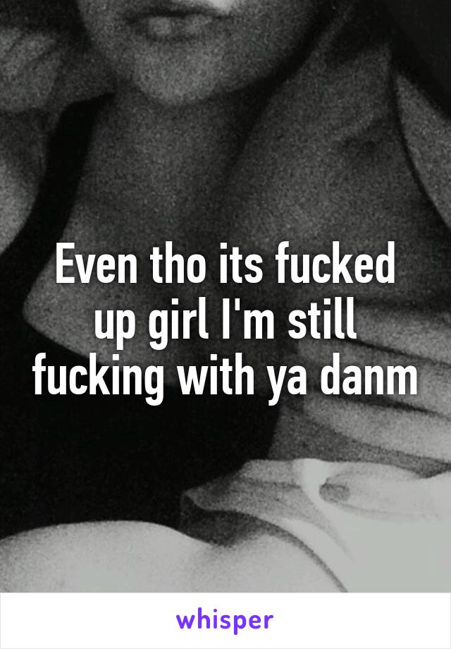 Even tho its fucked up girl I'm still fucking with ya danm