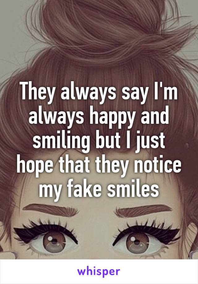 They always say I'm always happy and smiling but I just hope that they notice my fake smiles