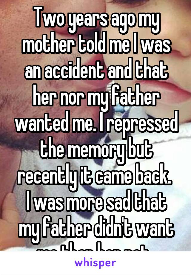 Two years ago my mother told me I was an accident and that her nor my father wanted me. I repressed the memory but recently it came back. 
I was more sad that my father didn't want me than her not. 