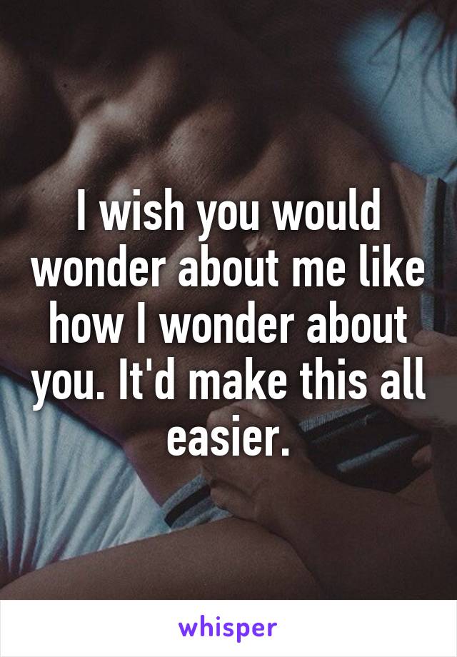 I wish you would wonder about me like how I wonder about you. It'd make this all easier.
