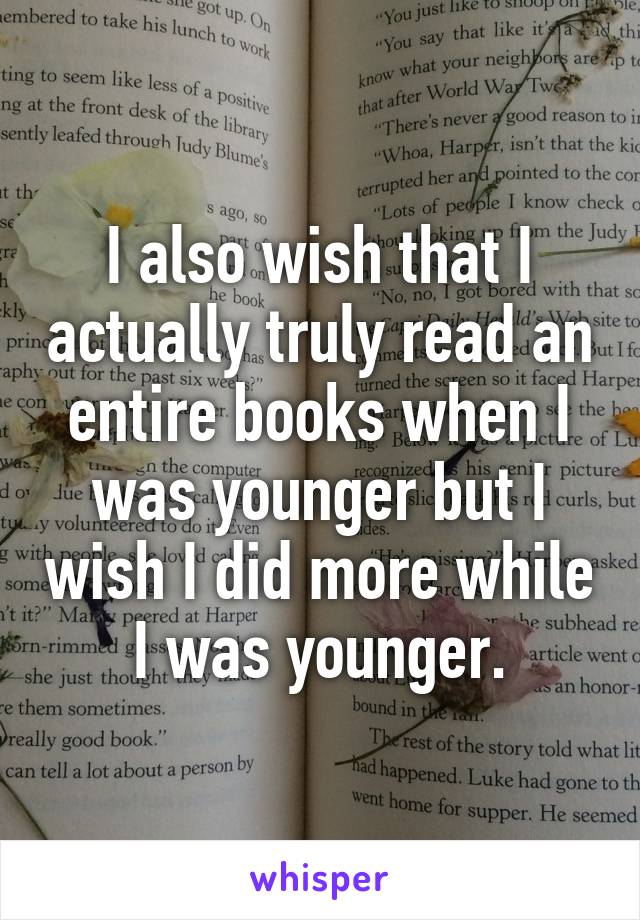 I also wish that I actually truly read an entire books when I was younger but I wish I did more while I was younger.