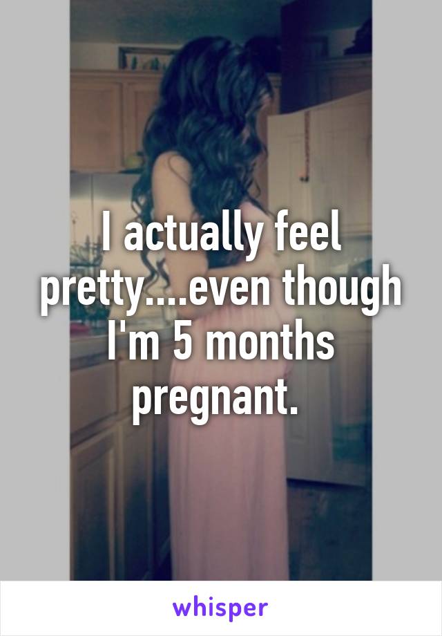 I actually feel pretty....even though I'm 5 months pregnant. 
