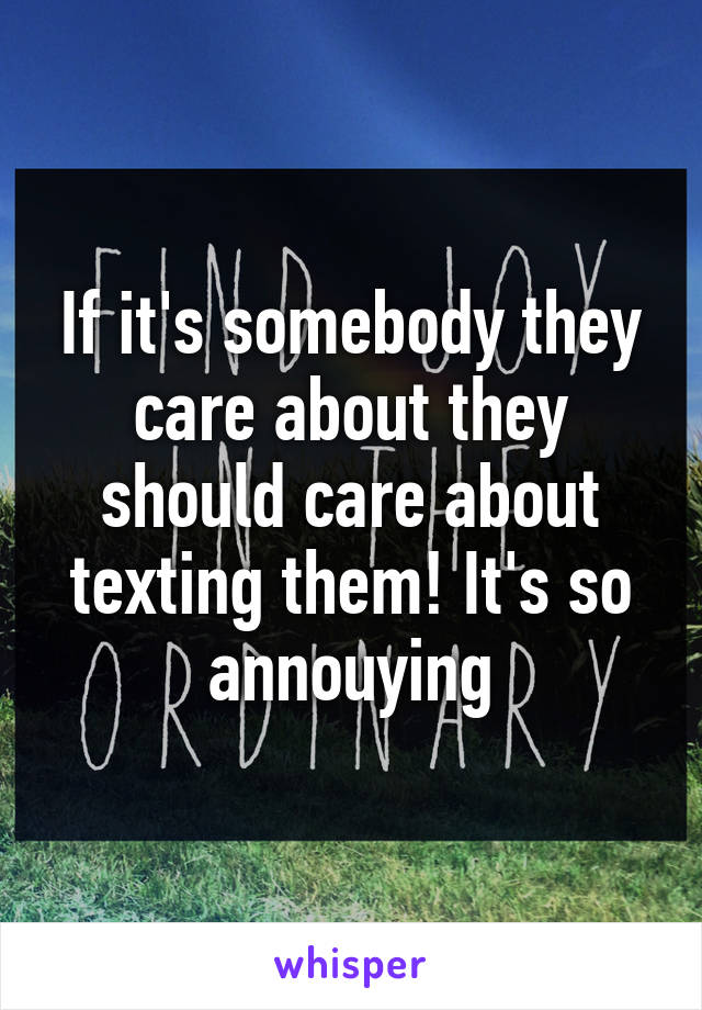 If it's somebody they care about they should care about texting them! It's so annouying