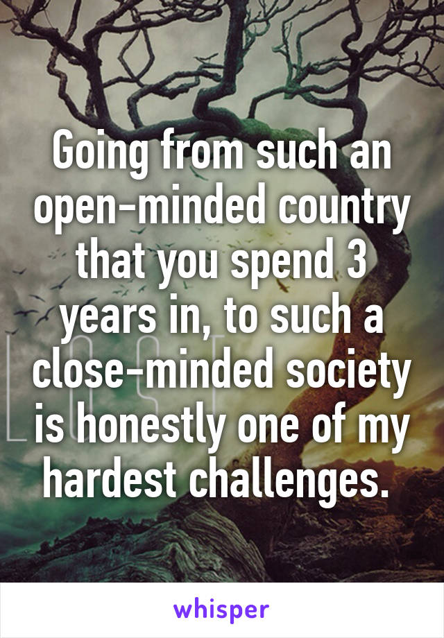 Going from such an open-minded country that you spend 3 years in, to such a close-minded society is honestly one of my hardest challenges. 