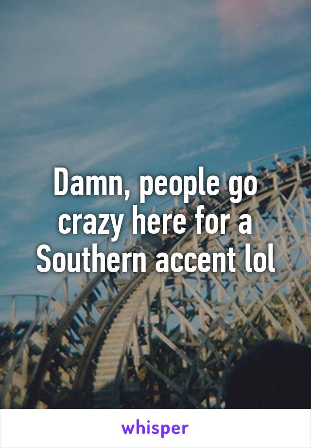 Damn, people go crazy here for a Southern accent lol