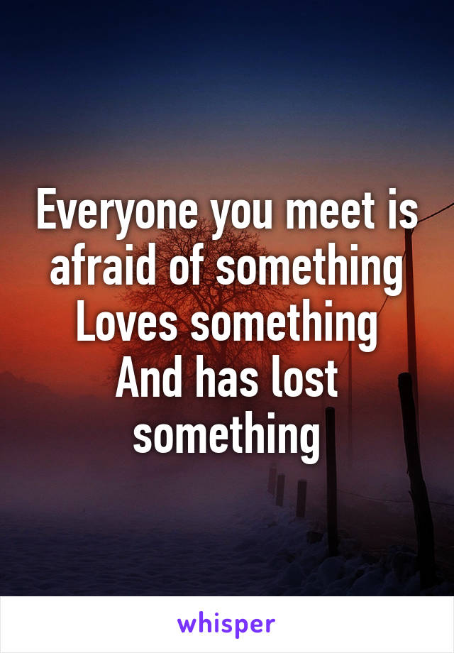 Everyone you meet is afraid of something
Loves something
And has lost something