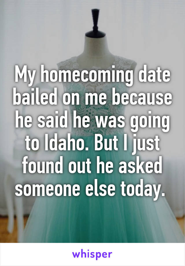 My homecoming date bailed on me because he said he was going to Idaho. But I just found out he asked someone else today. 