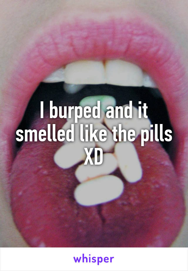 I burped and it smelled like the pills XD