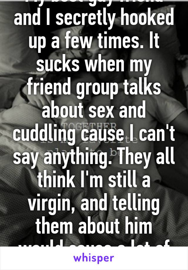 My best guy friend and I secretly hooked up a few times. It sucks when my friend group talks about sex and cuddling cause I can't say anything. They all think I'm still a virgin, and telling them about him would cause a lot of drama.