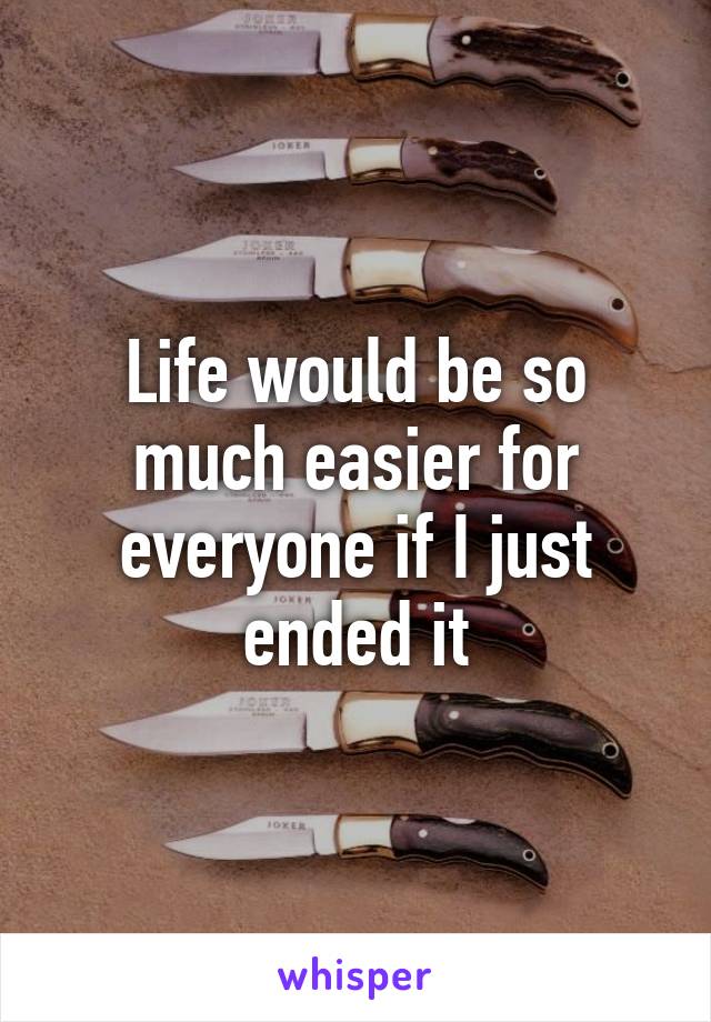 Life would be so much easier for everyone if I just ended it