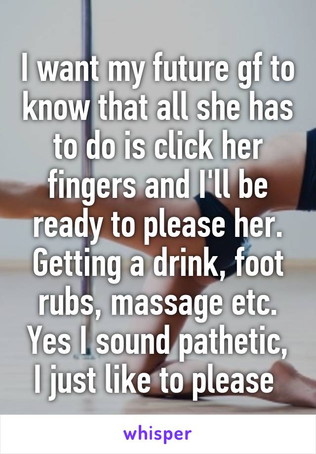 I want my future gf to know that all she has to do is click her fingers and I'll be ready to please her. Getting a drink, foot rubs, massage etc. Yes I sound pathetic, I just like to please 