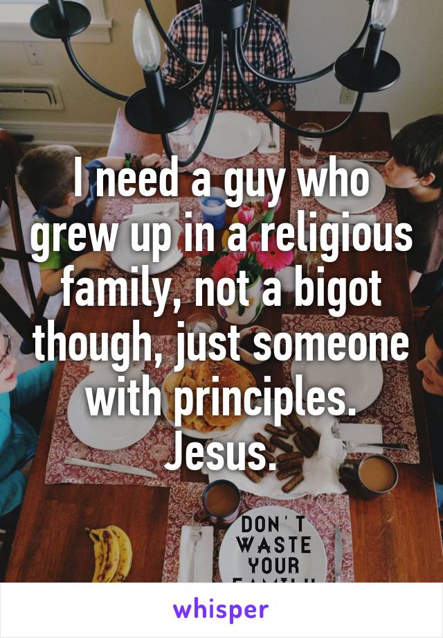I need a guy who grew up in a religious family, not a bigot though, just someone with principles. Jesus.