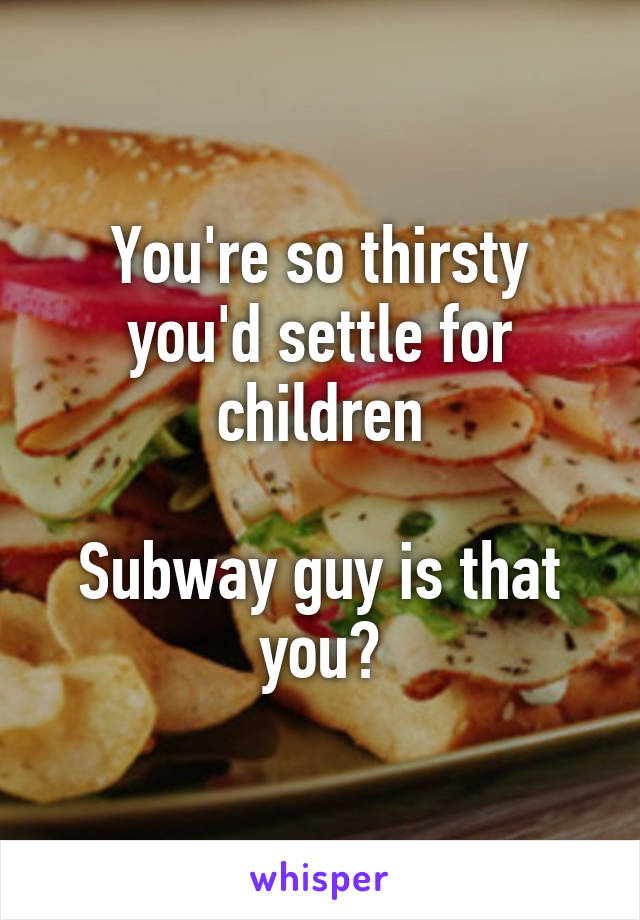 You're so thirsty you'd settle for children

Subway guy is that you?
