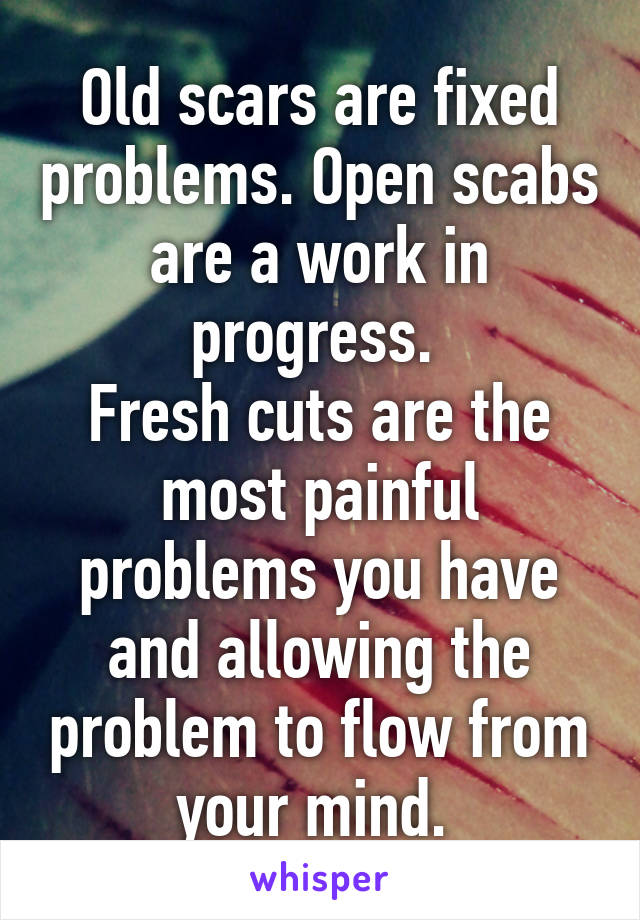 Old scars are fixed problems. Open scabs are a work in progress. 
Fresh cuts are the most painful problems you have and allowing the problem to flow from your mind. 