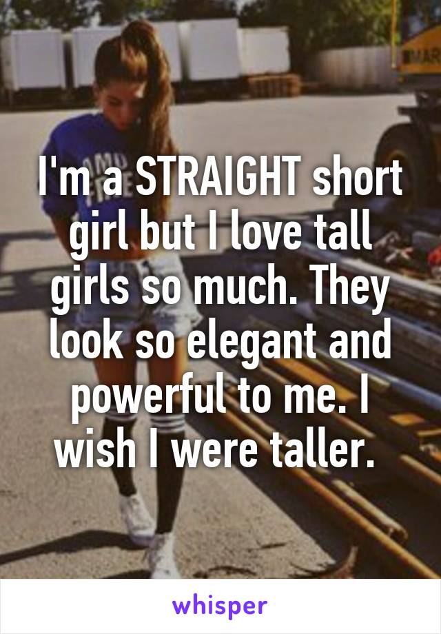 I'm a STRAIGHT short girl but I love tall girls so much. They look so elegant and powerful to me. I wish I were taller. 
