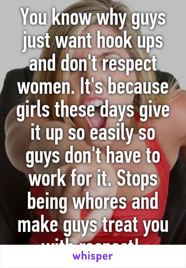 You know why guys just want hook ups and don't respect women. It's because girls these days give it up so easily so guys don't have to work for it. Stops being whores and make guys treat you with respect! 
