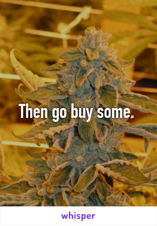 Then go buy some. 