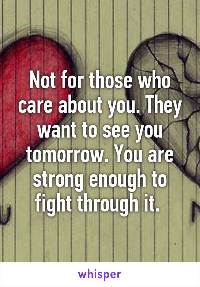 Not for those who care about you. They want to see you tomorrow. You are strong enough to fight through it. 