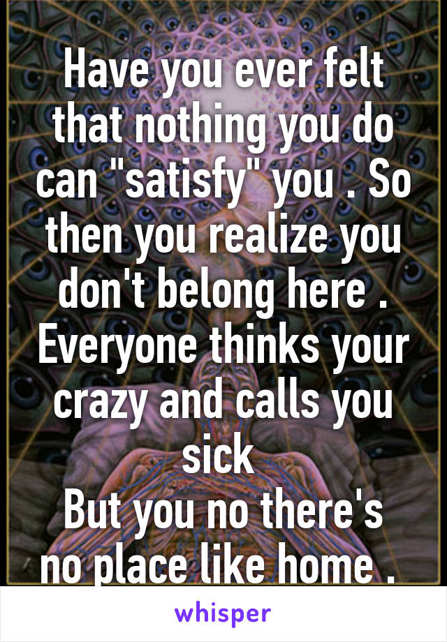 Have you ever felt that nothing you do can "satisfy" you . So then you realize you don't belong here . Everyone thinks your crazy and calls you sick 
But you no there's no place like home . 