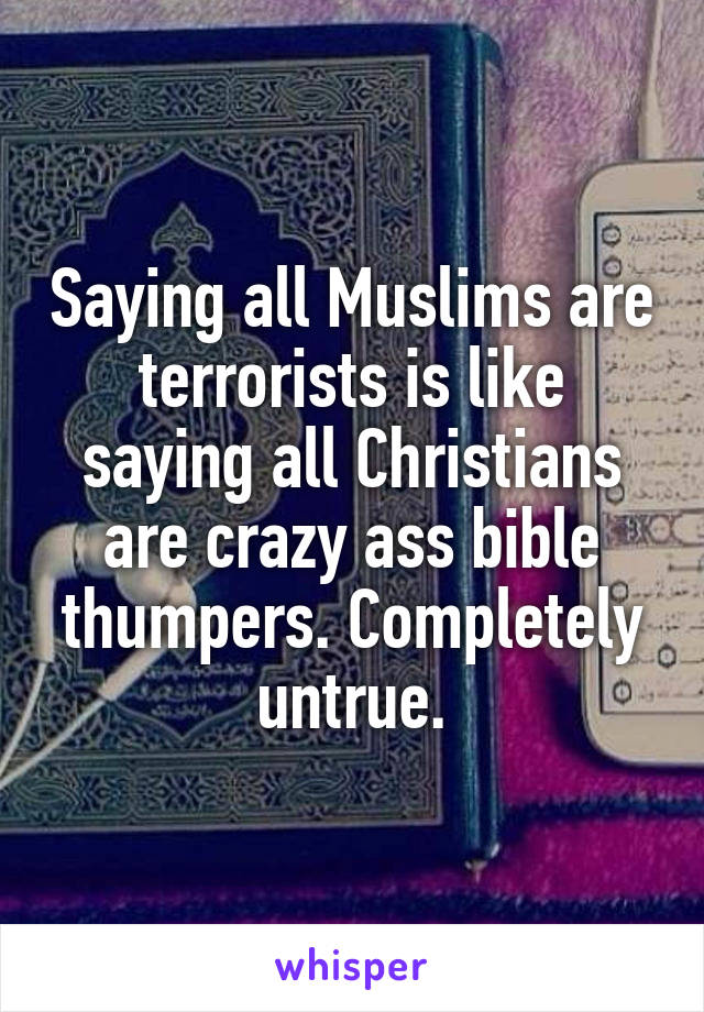 Saying all Muslims are terrorists is like saying all Christians are crazy ass bible thumpers. Completely untrue.
