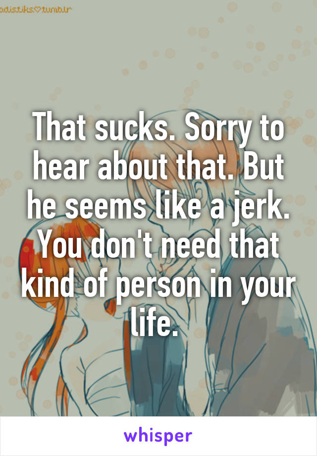 That sucks. Sorry to hear about that. But he seems like a jerk. You don't need that kind of person in your life. 