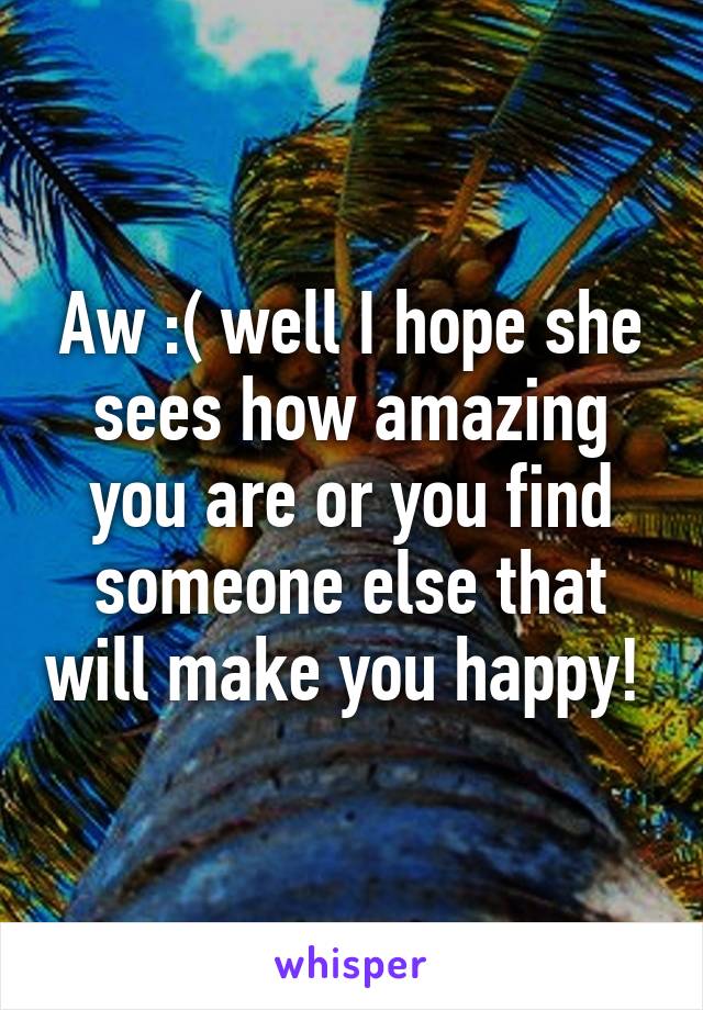 Aw :( well I hope she sees how amazing you are or you find someone else that will make you happy! 
