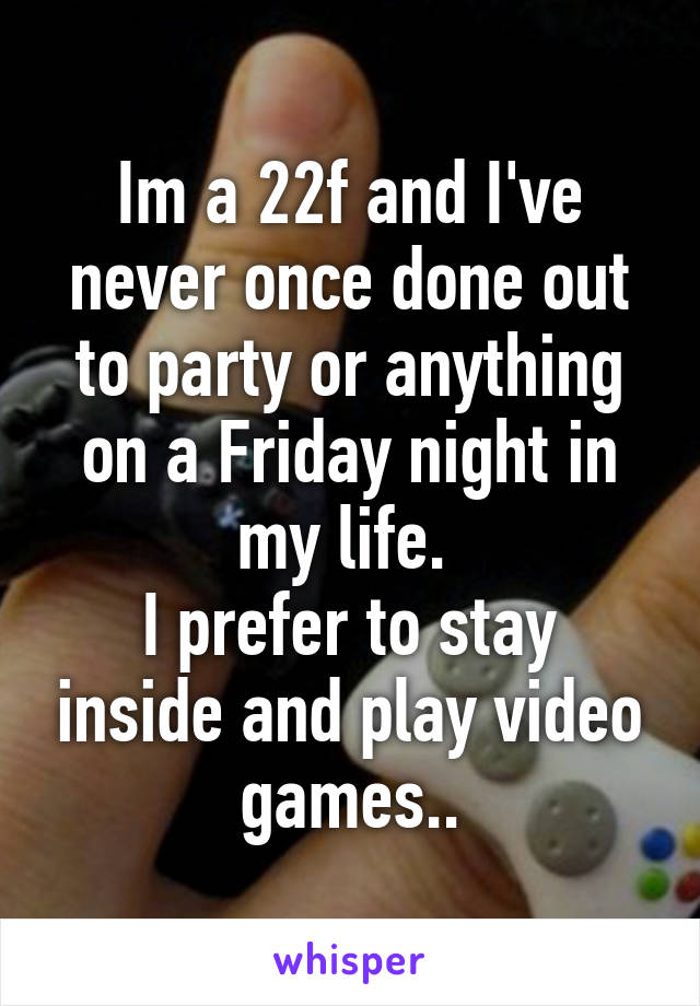 Im a 22f and I've never once done out to party or anything on a Friday night in my life. 
I prefer to stay inside and play video games..