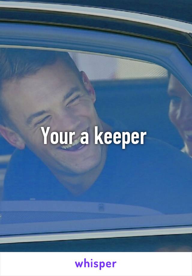 Your a keeper 