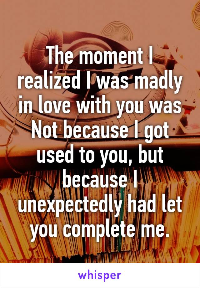 The moment I realized I was madly in love with you was Not because I got used to you, but because I unexpectedly had let you complete me.