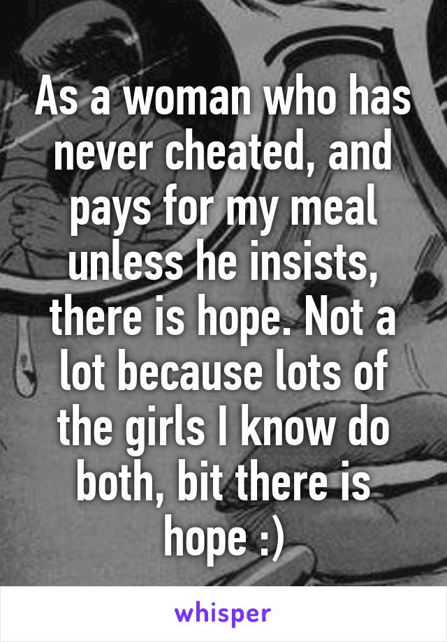 As a woman who has never cheated, and pays for my meal unless he insists, there is hope. Not a lot because lots of the girls I know do both, bit there is hope :)