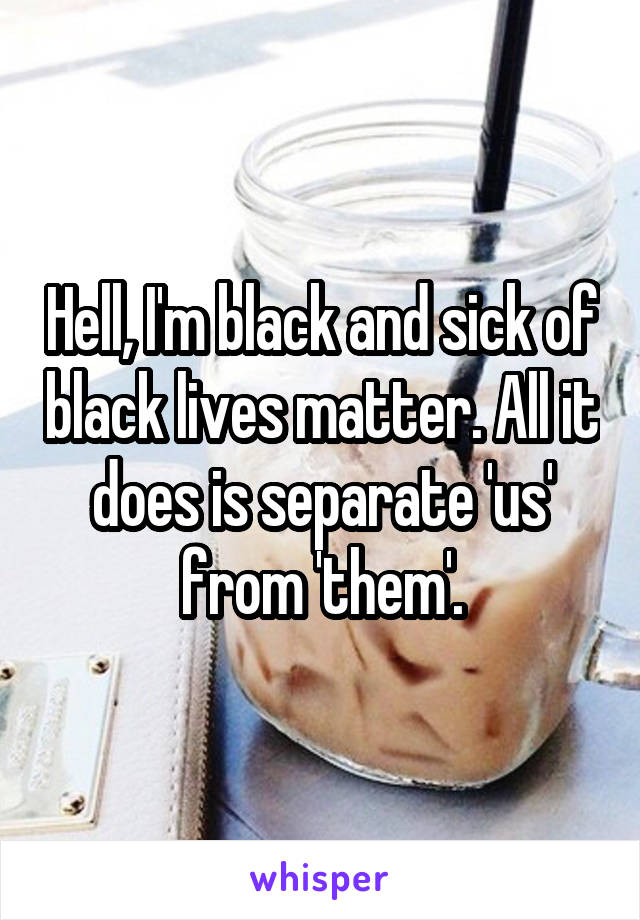 Hell, I'm black and sick of black lives matter. All it does is separate 'us' from 'them'.