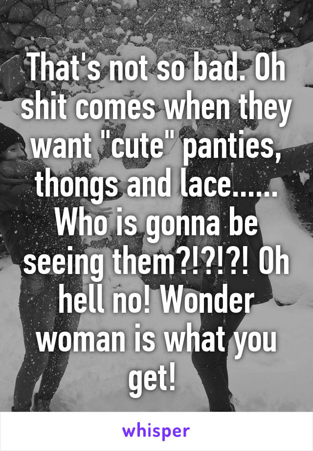 That's not so bad. Oh shit comes when they want "cute" panties, thongs and lace...... Who is gonna be seeing them?!?!?! Oh hell no! Wonder woman is what you get! 