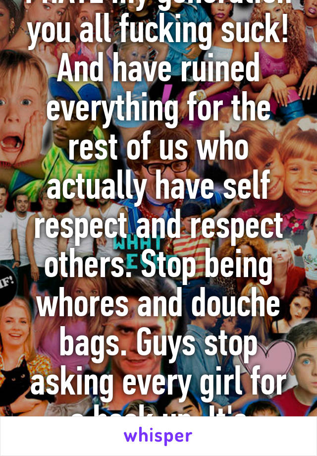 I HATE my generation you all fucking suck! And have ruined everything for the rest of us who actually have self respect and respect others. Stop being whores and douche bags. Guys stop asking every girl for a hook up. It's pathetic. 