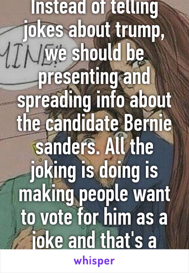 Instead of telling jokes about trump, we should be presenting and spreading info about the candidate Bernie sanders. All the joking is doing is making people want to vote for him as a joke and that's a really scary thought. 