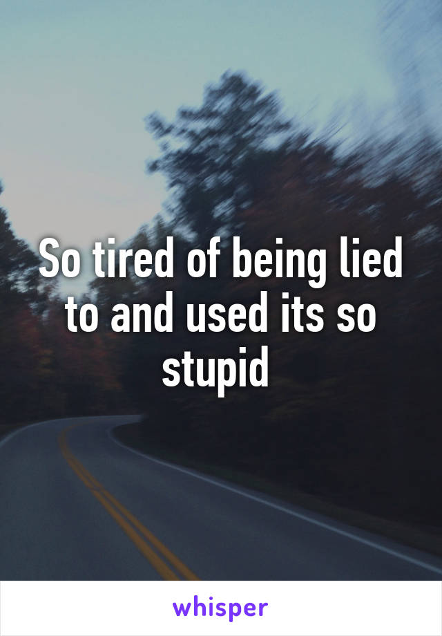So tired of being lied to and used its so stupid 