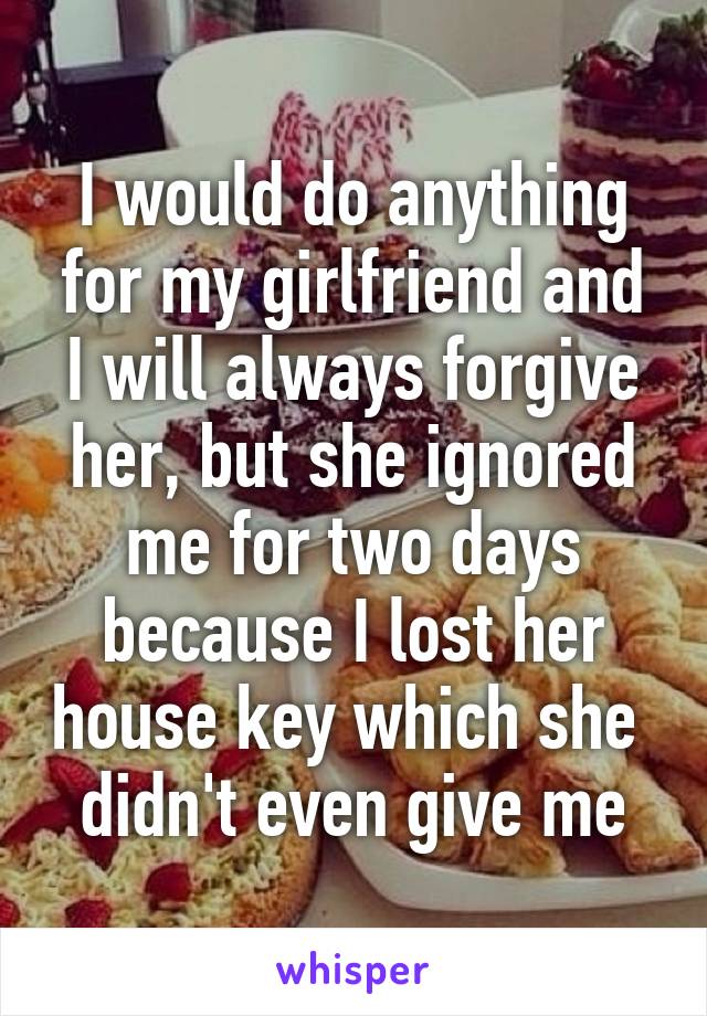 I would do anything for my girlfriend and I will always forgive her, but she ignored me for two days because I lost her house key which she  didn't even give me