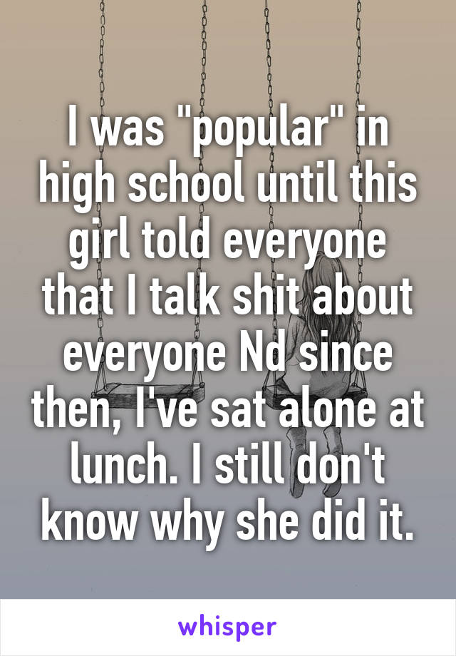 I was "popular" in high school until this girl told everyone that I talk shit about everyone Nd since then, I've sat alone at lunch. I still don't know why she did it.