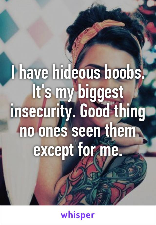 I have hideous boobs. It's my biggest insecurity. Good thing no ones seen them except for me.