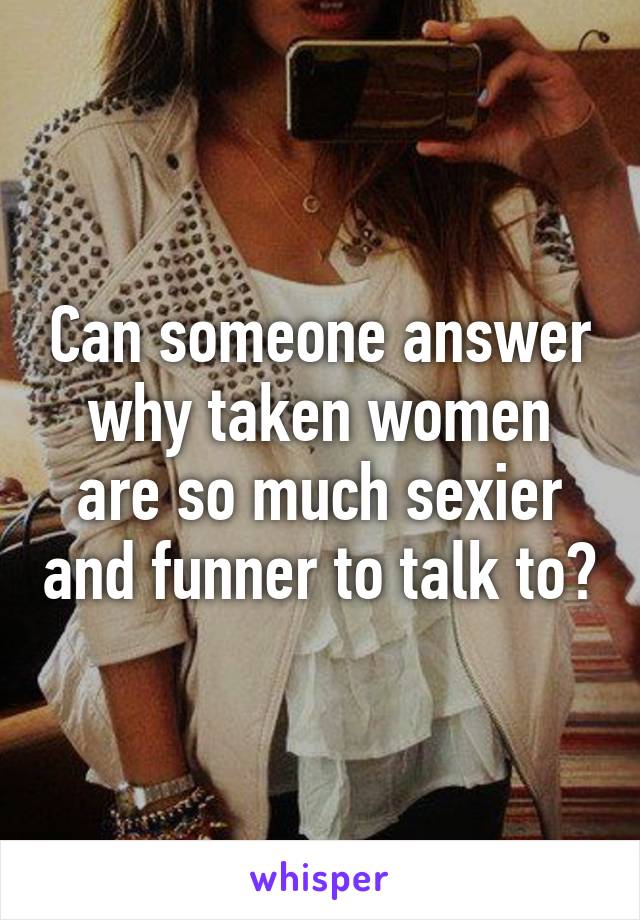Can someone answer why taken women are so much sexier and funner to talk to?